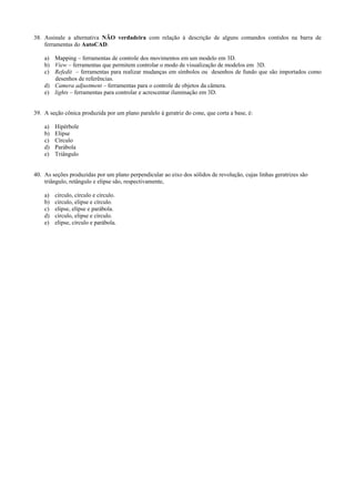 38. Assinale a alternativa NÃO verdadeira com relação à descrição de alguns comandos contidos na barra de
ferramentas do AutoCAD.
a) Mapping – ferramentas de controle dos movimentos em um modelo em 3D.
b) View – ferramentas que permitem controlar o modo de visualização de modelos em 3D.
c) Refedit – ferramentas para realizar mudanças em símbolos ou desenhos de fundo que são importados como
desenhos de referências.
d) Camera adjustment – ferramentas para o controle de objetos da câmera.
e) lights – ferramentas para controlar e acrescentar iluminação em 3D.
39. A seção cônica produzida por um plano paralelo à geratriz do cone, que corta a base, é:
a) Hipérbole
b) Elipse
c) Círculo
d) Parábola
e) Triângulo
40. As seções produzidas por um plano perpendicular ao eixo dos sólidos de revolução, cujas linhas geratrizes são
triângulo, retângulo e elipse são, respectivamente,
a) círculo, círculo e círculo.
b) círculo, elipse e círculo.
c) elipse, elipse e parábola.
d) círculo, elipse e círculo.
e) elipse, círculo e parábola.
 