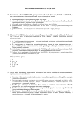 PROVA DE CONHECIMENTOS PEDAGÓGICOS
01. De acordo com o Decreto Nº 5.154/2004, que regulamenta o §2º do art. 36 e os arts. 39 a 41 da Lei nº 9.394/96, a
educação profissional será desenvolvida através de cursos e programas que atendam
a) exclusivamente à educação profissional técnica de nível médio.
b) a formação inicial e continuada de trabalhadores, educação profissional técnica de nível médio e educação
profissional tecnológica de graduação e de pós-graduação.
c) a formação inicial de trabalhadores e educação profissional técnica de nível básico.
d) preferencialmente, a educação profissional técnica de nível médio e a educação profissional tecnológica de
graduação.
e) preferencialmente, a educação profissional tecnológica de graduação e de pós-graduação.
02. O Decreto Nº 5.840/2006 institui, no âmbito federal, o Programa Nacional de Integração da Educação Profissional
com a Educação Básica na Modalidade de Educação de Jovens e Adultos – PROEJA. Nesse sentido, analise as
afirmativas a seguir:
I. O PROEJA abrangerá o seguinte curso e programa de educação profissional: preferencialmente a educação
profissional técnica de nível médio.
II. O PROEJA poderá ser adotado pelas instituições públicas dos sistemas de ensino estaduais e municipais e
pelas entidades privadas nacionais de serviço social, aprendizagem e formação profissional vinculadas ao
sistema sindical (“Sistema S”).
III. As instituições ofertantes de cursos e programas do PROEJA poderão aferir e reconhecer, mediante avaliação
individual, conhecimentos e habilidades obtidos em processos formativos extra-escolares.
IV. Todos os cursos de educação profissional ofertados pelo PROEJA deverão contar com a carga horária mínima
de mil e quatrocentas horas para a formação geral.
Está(ão) correta(s), apenas:
a) I
b) I, II e III
c) II e III
d) II, III e IV
e) I e II
03. Discutir sobre planejamento numa proposta participativa, bem como a construção de projetos pedagógicos,
significa, entre outros procedimentos:
a) Consolidar a idéia de autonomia dos órgãos centrais e intermediários que definem a política pública de um país
democrático representativo.
b) Reconhecer que a escola não se prospecta como instituição social, mas como organização que objetiva refletir
as contradições da sociedade capitalista e, planejar a partir dos elementos que compõem os processos sociais
dominantes para a conquista da cidadania.
c) Perceber que a elaboração de documentos dessa natureza se constituem como instrumental sobretudo
administrativo, para garantir a manutenção dos espaços educacionais.
d) Localizar exclusivamente no pedagógico da escola a pretensão de que esta – a escola - seja formadora de
sujeitos imbuídos do propósito de democratização.
e) Identificar que o eixo da reflexão em torno da capacidade de planejar de forma participativa e seu produto – o
projeto político-pedagógico da escola – propõe possibilitar a vivência da prática reflexiva, democrática e
democratizante para a construção de identidades, escola e sujeitos.
 