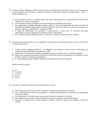 04. O Projeto Político Pedagógico (PPP), numa perspectiva contemporânea da educação, sugere uma conjuntura que
envolve reflexões sociais, políticas, econômicas e culturais. Nessa ótica e quanto a este documento – o PPP – é
correto estabelecer que:
a) Sua construção se efetiva em primeiro plano pela esfera central/nacional e só posteriormente a escola, como
instância local, adota-o como projeto.
b) Tal documento necessita do amparo teórico-metodológico em paradigmas positivistas.
c) Esta organização do trabalho pedagógico propõe a gestão de uma nova organização que reduza os efeitos de
sua divisão do trabalho, fragmentação e controle hierárquico, tendo como alicerce o conceito de autonomia que
garante ao professor a participação e construção do PPP.
d) A adoção da subjetividade, na construção de conhecimentos e valores, deve ser eliminada, pois pode
comprometer o processo racional de participação coletiva e democrática.
e) Para a implementação do PPP numa escola, é suficiente a construção da autonomia e da cidadania.
05. A proposta de avaliação escolar, convencionalmente e secularmente concretizada em nossas escolas, tem sido alvo
de muitas críticas, pois:
I. Cumpre funções pedagógico-didáticas e de diagnóstico em relação às quais recorre a instrumentos de
verificação e acompanhamento do rendimento escolar.
II. Alimentou-se de instrumentos avaliativos preocupados apenas em atribuir notas e classificar estudantes.
III. Objetiva uma função prioritariamente burocrática, em que fixa critérios de desempenho dos estudantes, isentos
de fatores externos e internos de aprendizagem.
IV. É visualizada apenas como medida e diagnóstico do quantitativo de saber do estudante.
Está(ão) correta(s), apenas:
a) III
b) II, III e IV
c) I, II e III
d) II e III
e) III e IV
06. Em relação a avaliação institucional, assinale a alternativa correta:
a) Não faz parte do conceito de avaliação a tomada de decisões com julgamentos e resultados.
b) Visa à identificação de critérios, procedimentos e resultados para melhorias na educação, com participação
individual e coletiva.
c) A avaliação deve ser concebida como um processo sistemático e quantitativo de análise.
d) Deve impulsionar o processo criativo e de autocrítica como um princípio e procedimento teórico.
e) Consolida as relações entre as esferas pública e privada, a partir de modelos que propõem a divisão do
trabalho.
 