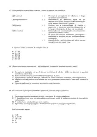 07. Sobre as tendências pedagógicas, relacione a coluna da esquerda com a da direita.
(1) Tradicional ( ) O homem é consequência das influências ou forças
existentes no meio ambiente.
(2) Comportamentalista ( ) Fundamenta-se no positivismo lógico em que
experiências e eventos do universo são ordenados para
tornar possível sua utilização e controle.
(3) Humanista ( ) Professor tem a responsabilidade de planejar e
desenvolver o sistema de ensino-aprendizagem de tal
forma, que o desempenho do aluno seja maximizado.
(4) Sócio-cultural ( ) Preocupação com a sistematização dos conhecimentos
apresentados de forma acabada.
( ) Há ênfase nas relações interpessoais, psicológicas e
emocionais do indivíduo para sua orientação interna e
autocontrole.
( ) O mundo é algo a ser reinventado pelo sujeito nas suas
interações com este mundo social.
A sequência correta de números, de cima para baixo, é:
a) 121243
b) 212134
c) 222134
d) 421124
e) 321124
08. Quanto às discussões sobre currículo e seus pressupostos sociológicos, assinale a alternativa correta:
a) Currículo, na atualidade, está envolvido com os critérios de seleção e poder, ou seja, com as questões
identidade e subjetividade.
b) Para a discussão curricular, selecionar não é uma operação de poder.
c) É precisamente a questão de poder que vai articular as teorias curriculares tradicionais, críticas e pós-críticas.
d) As teorias críticas e pós-críticas de currículo não estão preocupadas com as conexões entre saber, identidade e
poder.
e) As teorias tradicionais se concentram nas questões comportamentais.
09. De acordo com os pressupostos da interdisciplinaridade, analise as proposições abaixo.
I. Apresentam-se como proposta para extinguir o movimento da crise dos paradigmas.
II. A discussão do termo surge com a intenção de restabelecer o sentido de unidade do processo de construção do
conhecimento.
III. A temática busca articular/dialogar: teoria e prática.
IV. Apresentam-se como proposta para o desenvolvimento de práticas pedagógicas significantes.
Está(ão) correta(s), apenas:
a) I e II
b) II, III e IV
c) I, II e III
d) II
e) III
 
