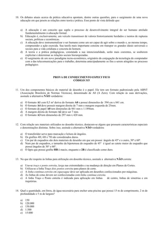 10. Os debates atuais acerca da prática educativa apontam, dentre outras questões, para o surgimento de uma nova
educação em que pesem as relações entre teoria e prática. Esse ponto de vista defende que:
a) A educação é um conceito que supõe o processo de desenvolvimento integral do ser humano atrelado
fundamentalmente à educação formal.
b) Educação é, exclusivamente, um veículo transmissor de valores historicamente herdados e isentos de rupturas
sociais, políticas e econômicas.
c) A educação deve instrumentalizar o ser humano como um ser capaz de agir sobre o mundo e, ao mesmo tempo,
compreender a ação exercida. Sua tarefa mais importante consiste em transpor os grandes ideais universais e
sociais para a vida cotidiana e concreta do homem.
d) A teoria e a prática pedagógicas, constatada a sua intencionalidade, serão mais coerentes, se souberem
explicitar e determinar as relações sociais hierarquizadas.
e) O surgimento de um novo paradigma tecno-econômico, originário da conjugação da tecnologia do computador
com a das telecomunicações para o trabalho, determina antecipadamente os fins a serem atingidos no processo
pedagógico.
PROVA DE CONHECIMENTO ESPECI´FICO
CÓDIGO 315
11. Um dos componentes básicos do material de desenho é o papel. Ele tem um formato padronizado pela ABNT
(Associação Brasileira de Normas Técnicas), denominado de A0 (A Zero). Com relação às suas derivações,
assinale a alternativa NÃO verdadeira:
a) O formato A1 com 0,5 m² deriva do formato A0 e possui dimensões de 594 cm x 841 cm.
b) O formato A4 deve possuir margem direita de 7 mm e margem esquerda de 25mm.
c) O formato de papel A0 tem dimensões de 841 mm x 1.189mm.
d) A margem direita do formato A2 deve ser 7 mm.
e) O formato A3 tem dimensões de 297 mm x 420 mm.
12. Com relação aos materiais utilizados no desenho técnico, destacam-se alguns que possuem características especiais
e denominações distintas. Sobre isso, assinale a alternativa NÃO verdadeira:
a) O transferidor serve para marcação e leitura de ângulos.
b) Os grafites 4H, 6H e 7H são considerados duros.
c) Um par de esquadros são dois materiais de desenho em que um possui ângulo de 45º e o outro, 30º e 60º.
d) Num par de esquadros, o tamanho da hipotenusa do esquadro de 45° é igual ao cateto maior do esquadro que
possui ângulos de 30° e 60°.
e) O lápis que possui grafite HB é macio, enquanto o 2B é classificado como duro.
13. No que diz respeito às linhas para utilização em desenho técnico, assinale a alternativa NÃO correta:
a) Usa-se traço e ponto estreita, larga nas extremidades e na mudança de direção em Planos de Cortes.
b) Utiliza-se a linha Traço dois pontos estreita para planos de corte.
c) A linha contínua estreita em ziguezague deve ser aplicada em desenhos confeccionados por máquinas.
d) As linhas de cotas devem ser confeccionadas com linha contínua estreita.
e) A linha Traço e Ponto estreita é indicada para aplicação em linhas de centro, linhas de simetrias e em
trajetórias.
14. Qual a quantidade, em litros, de água necessária para encher uma piscina que possui 15 m de comprimento, 2 m de
profundidade e 5 m de largura?
a) 150
b) 120.000
c) 150.000
d) 1.500
e) 15.000
 