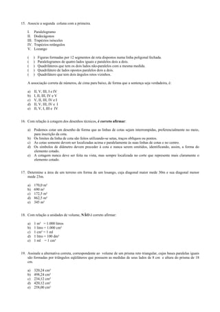 15. Associe a segunda coluna com a primeira.
I. Paralelogramo
II. Dodecágonos
III. Trapézios isósceles
IV. Trapézios retângulos
V. Lozango
( ) Figuras formadas por 12 segmentos de reta dispostos numa linha poligonal fechada.
( ) Paralelogramos de quatro lados iguais e paralelos dois a dois.
( ) Quadriláteros que tem os dois lados não-paralelos com a mesma medida.
( ) Quadrilátero de lados opostos paralelos dois a dois.
( ) Quadrilátero que tem dois ângulos retos vizinhos.
A associação correta de números, de cima para baixo, de forma que a sentença seja verdadeira, é:
a) II, V, III, I e IV
b) I, II, III, IV e V
c) V, II, III, IV e I
d) II, V, III, IV e I
e) II, V, I, III e IV
16. Com relação à cotagem dos desenhos técnicos, é correto afirmar:
a) Podemos cotar um desenho de forma que as linhas de cotas sejam interrompidas, preferencialmente no meio,
para inscrição da cota.
b) Os limites da linha de cota são feitos utilizando-se setas, traços oblíquos ou pontos.
c) As cotas somente devem ser localizadas acima e paralelamente às suas linhas de cotas e no centro.
d) Os símbolos de diâmetro devem preceder à cota e nunca serem omitidos, identificando, assim, a forma do
elemento cotado.
e) A cotagem nunca deve ser feita na vista, mas sempre localizada no corte que represente mais claramente o
elemento cotado.
17. Determine a área de um terreno em forma de um losango, cuja diagonal maior mede 30m e sua diagonal menor
mede 23m.
a) 170,0 m²
b) 690 m²
c) 172,5 m²
d) 862,5 m²
e) 345 m²
18. Com relação a unidades de volume, NÃO é correto afirmar:
a) 1 m³ = 1.000 litros
b) 1 litro = 1.000 cm³
c) 1 cm³ = 1 ml
d) 1 litro = 100 dm³
e) 1 ml = 1 cm³
19. Assinale a alternativa correta, correspondente ao volume de um prisma reto triangular, cujas bases paralelas iguais
são formadas por triângulos eqüiláteros que possuem as medidas de seus lados de 8 cm e altura do prisma de 18
cm.
a) 320,24 cm³
b) 498,24 cm³
c) 234,12 cm³
d) 420,12 cm³
e) 258,00 cm³
 