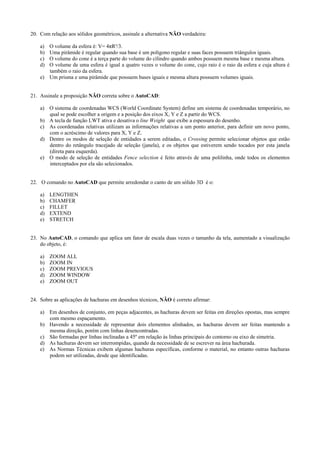 20. Com relação aos sólidos geométricos, assinale a alternativa NÃO verdadeira:
a) O volume da esfera é: V= 4πR³/3.
b) Uma pirâmide é regular quando sua base é um polígono regular e suas faces possuem triângulos iguais.
c) O volume do cone é a terça parte do volume do cilindro quando ambos possuem mesma base e mesma altura.
d) O volume de uma esfera é igual a quatro vezes o volume do cone, cujo raio é o raio da esfera e cuja altura é
também o raio da esfera.
e) Um prisma e uma pirâmide que possuem bases iguais e mesma altura possuem volumes iguais.
21. Assinale a proposição NÃO correta sobre o AutoCAD:
a) O sistema de coordenadas WCS (World Coordinate System) define um sistema de coordenadas temporário, no
qual se pode escolher a origem e a posição dos eixos X, Y e Z a partir do WCS.
b) A tecla de função LWT ativa e desativa o line Weight que exibe a espessura do desenho.
c) As coordenadas relativas utilizam as informações relativas a um ponto anterior, para definir um novo ponto,
com o acréscimo de valores para X, Y e Z.
d) Dentre os modos de seleção de entidades a serem editadas, o Crossing permite selecionar objetos que estão
dentro do retângulo tracejado de seleção (janela), e os objetos que estiverem sendo tocados por esta janela
(direta para esquerda).
e) O modo de seleção de entidades Fence selection é feito através de uma polilinha, onde todos os elementos
interceptados por ela são selecionados.
22. O comando no AutoCAD que permite arredondar o canto de um sólido 3D é o:
a) LENGTHEN
b) CHAMFER
c) FILLET
d) EXTEND
e) STRETCH
23. No AutoCAD, o comando que aplica um fator de escala duas vezes o tamanho da tela, aumentado a visualização
do objeto, é:
a) ZOOM ALL
b) ZOOM IN
c) ZOOM PREVIOUS
d) ZOOM WINDOW
e) ZOOM OUT
24. Sobre as aplicações de hachuras em desenhos técnicos, NÃO é correto afirmar:
a) Em desenhos de conjunto, em peças adjacentes, as hachuras devem ser feitas em direções opostas, mas sempre
com mesmo espaçamento.
b) Havendo a necessidade de representar dois elementos alinhados, as hachuras devem ser feitas mantendo a
mesma direção, porém com linhas desencontradas.
c) São formadas por linhas inclinadas a 45º em relação às linhas principais do contorno ou eixo de simetria.
d) As hachuras devem ser interrompidas, quando da necessidade de se escrever na área hachurada.
e) As Normas Técnicas exibem algumas hachuras específicas, conforme o material, no entanto outras hachuras
podem ser utilizadas, desde que identificadas.
 
