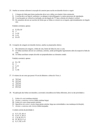 25. Analise as normas referente à execução de caracter para escrita em desenho técnico a seguir.
I. A largura de linha para letras maiúsculas dever ser o dobro em relação à letra minúscula.
II. A escrita deve ser legível, uniforme e se adequar à microfilmagem e a outros processos de reprodução.
III. A escrita pode ser vertical ou inclinada, em um ângulo de 75º para a direita em relação à vertical.
IV. Os caracteres devem ser escritos de forma que as linhas se cruzem ou se toquem, aproximadamente em ângulo
reto.
Está(ão) correta(s), apenas:
a) II, III e IV
b) I
c) I e IV
d) I e II
e) II e IV
26. A respeito de cotagem em desenho técnico, analise as proposições abaixo.
I. São elementos de cotagem, a linha de cota, limite da linha de cota e a cota.
II. As linhas auxiliares devem ser contínuas, estreitas, sendo prolongadas ligeiramente além da respectiva linha de
cota.
III. As linhas auxiliares sempre deverão ser perpendiculares ao elemento cotado.
Está(ão) correta(s), apenas:
a) II e III
b) I
c) I e II
d) II
e) I e III
27. O volume de um cone que possui 10 cm de diâmetro e altura de 15cm, é:
a) 785,5ml
b) 392,5ml
c) 784,5ml
d) 345,5ml
e) 492,5ml
28. Na aplicação das linhas em desenhos, ocorrendo coincidência de linhas diferentes, deve-se dar prioridade a:
I. Linhas de cota (contínua estreita).
II. Arestas e contornos visíveis (linha contínua larga).
III. Linhas de centro (traço-ponto estreita).
IV. Superfícies de cortes e seções (traço-ponto estreita, larga nas extremidades e nas mudanças de direção).
V. Arestas e contornos não visíveis (linha tracejada).
A ordem correta de prioridade é:
a) II, V, IV, III e I
b) II, IV, V, III e I
c) I, II, III, IV e V
d) IV, III, II, V e I
e) II, V, III, I e IV
 