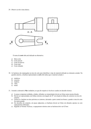 29. Observe as três vistas abaixo.
A A
A - A
O nome do corte AA está indicado na alternativa:
a) Meio-corte
b) Corte parcial
c) Corte em desvio
d) Corte total
e) Corte rebatido
30. As hachuras são empregadas na área de corte para identificar o tipo de material utilizado no elemento cortado. Na
questão anterior, a hachura representada no corte AA indica que o material cortado é
a) sintéticos.
b) concreto.
c) madeira.
d) vidro.
e) metal.
31. Assinale a alternativa Não verdadeira, no que diz respeito às hachuras usadas em desenho técnico:
a) As peças compostas (soldadas, coladas, rebitadas ou remanchadas) devem ser feitas numa mesma direção.
b) Devem ser representadas com linhas estreitas com ângulo de 45° em relação às linhas do contorno ou eixos de
simetria.
c) Utiliza-se a hachura na área próxima ao contorno, deixando a parte central em branco, quando a área de corte
for muito grande.
d) Em desenhos de conjunto, em peças adjacentes, as hachuras devem ser feitas em direções opostas ou com
espaçamentos diferentes.
e) Segundo as Normas Técnicas, o espaçamento mínimo entre as hachuras deve ser 0,7mm.
 