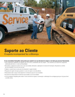 10
Suporte ao Cliente
O suporte incomparável faz a diferença.
O seu revendedor Caterpillar está pronto para ajudá-lo na sua decisão de compra e em tudo que precisar futuramente.
• Faça comparações detalhadas das máquinas que você estiver considerando antes de comprar – com estimativas da vida útil do componente,
manutenção preventiva e o custo real da produção.
• Personalize a máquina de acordo com as suas necessidades utilizando as aplicações do sistema de Construção e Orçamento no website
do seu revendedor ou no site www.cat.com.
• Adquira o material mais recente para de treinamento e equipe treinada.
• Programas de opções de reparo garantem os custos de reparos com antecedência.
• Praticamente todas as peças estão disponíveis no balcão de peças do seu revendedor.
• Os pacotes de financiamento são flexíveis para atender às suas necessidades.
• O seu revendedor Caterpillar pode avaliar o custo envolvido em reparos, reconstrução e substituição de sua máquina para que você possa fazer
a escolha correta.
 