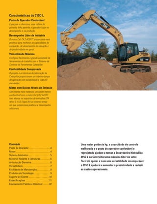 Uma maior potência hp, a capacidade de controle
melhorada e o posto do operador confortável e
reprojetado ajudam a tornar a Escavadeira Hidráulica
315D L da Caterpillar¨
uma máquina líder no setor.
Fácil de operar e com uma versatilidade incomparável,
o 315D L ajudará a aumentar a produtividade e reduzir
os custos operacionais.
Conteúdo
Posto do Operador . . . . . . . . . . . . . . . . . . .3
Motor. . . . . . . . . . . . . . . . . . . . . . . . . . . . . . .4
Sistema hidráulico . . . . . . . . . . . . . . . . . . .5
Material Rodante e Estruturas. . . . . . . . .6
Articulação Dianteira. . . . . . . . . . . . . . . . .6
Versatilidade . . . . . . . . . . . . . . . . . . . . . . . .7
Facilidade de Manutenção . . . . . . . . . . . .8
Produtos de Tecnologia. . . . . . . . . . . . . . .9
Suporte ao Cliente . . . . . . . . . . . . . . . . . .10
Especificações . . . . . . . . . . . . . . . . . . . . .11
Equipamento Padrão e Opcional . . . . . .22
Características do 315D L
Posto do Operador Confortável
Espaçosa e silenciosa, essa cabine de
primeira linha permite o operador focar no
desempenho e na produção.
Desempenho Líder da Indústria
O motor Cat¨
C4.2 ACERTª proporciona mais
potência para melhorar as capacidades de
escavação, de desempenho de elevação e
de produtividade em geral.
Versatilidade Máxima
Configura facilmente a grande variedade de
ferramentas de trabalho com o Sistema de
Controle de Ferramentas Caterpillar.
Confiabilidade Comprovada
O projeto e as técnicas de fabricação da
Caterpillar¨
proporcionam um máximo tempo
de operação com durabilidade e vida útil
excelentes.
Motor com Baixos Níveis de Emissão
Movimenta mais materiais utilizando menos
combustível com o motor Cat C4.2 ACERT.
Isso atende os requisitos de emissões EPA
Nível 3 e UE Etapa IIIA ao mesmo tempo
em que proporciona potência e desempenho
adicionais.
 
