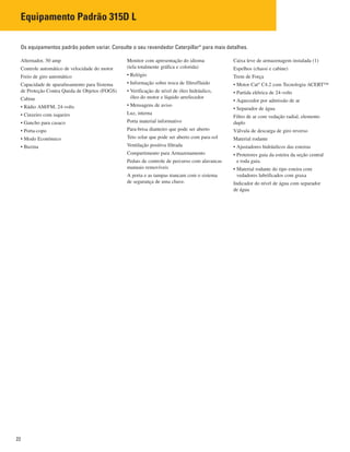 22
Alternador, 50 amp
Controle automático de velocidade do motor
Freio de giro automático
Capacidade de aparafusamento para Sistema
de Proteção Contra Queda de Objetos (FOGS)
Cabine
• Rádio AM/FM, 24-volts
• Cinzeiro com isqueiro
• Gancho para casaco
• Porta-copo
• Modo Econômico
• Buzina
Monitor com apresentação do idioma
(tela totalmente gráfica e colorida)
• Relógio
• Informação sobre troca de filtro/fluido
• Verificação de nível de óleo hidráulico,
óleo do motor e líquido arrefecedor
• Mensagens de aviso
Luz, interna
Porta material informativo
Para-brisa dianteiro que pode ser aberto
Teto solar que pode ser aberto com para-sol
Ventilação positiva filtrada
Compartimento para Armazenamento
Pedais de controle de percurso com alavancas
manuais removíveis
A porta e as tampas trancam com o sistema
de segurança de uma chave.
Caixa leve de armazenagem instalada (1)
Espelhos (chassi e cabine)
Trem de Força
• Motor Cat®
C4.2 com Tecnologia ACERT™
• Partida elétrica de 24-volts
• Aquecedor por admissão de ar
• Separador de água
Filtro de ar com vedação radial, elemento
duplo
Válvula de descarga de giro reverso
Material rodante
• Ajustadores hidráulicos das esteiras
• Protetores guia da esteira da seção central
e roda guia.
• Material rodante do tipo esteira com
vedadores lubrificados com graxa
Indicador do nível de água com separador
de água
Os equipamentos padrão podem variar. Consulte o seu revendedor Caterpillar®
para mais detalhes.
Equipamento Padrão 315D L
 