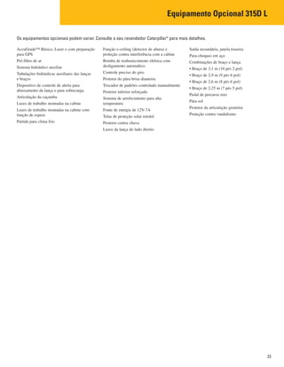 Equipamento Opcional 315D L
23
AccuGrade™ Básico, Laser e com preparação
para GPS
Pré-filtro de ar
Sistema hidráulico auxiliar
Tubulações hidráulicas auxiliares das lanças
e braços
Dispositivo de controle de alerta para
abaixamento da lança e para sobrecarga.
Articulação da caçamba
Luzes de trabalho montadas na cabine
Luzes de trabalho montadas na cabine com
função de espera
Partida para clima frio
Função e-ceiling (detector de altura) e
proteção contra interferência com a cabine
Bomba de reabastecimento elétrica com
desligamento automático
Controle preciso do giro
Protetor do pára-brisa dianteira
Trocador de padrões controlado manualmente
Protetor inferior reforçado
Sistema de arrefecimento para alta
temperatura
Fonte de energia de 12V-7A
Telas de proteção solar retrátil
Protetor contra chuva
Luzes da lança do lado direito
Saída secundária, janela traseira
Para-choques em aço
Combinações de braço e lança
• Braço de 3,1 m (10 pés 2 pol)
• Braço de 2,9 m (9 pés 6 pol)
• Braço de 2,6 m (8 pés 6 pol)
• Braço de 2,25 m (7 pés 5 pol)
Pedal de percurso reto
Pára-sol
Protetor da articulação giratória
Proteção contra vandalismo
Os equipamentos opcionais podem variar. Consulte o seu revendedor Caterpillar®
para mais detalhes.
 
