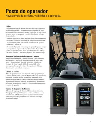 Posto do operador
Novos níveis de conforto, visibilidade e operação.
Cabine
Experimente um posto do operado espaçoso, silencioso e confortável.
A cabine é pressurizada a 50 Pa para reduzir a quantidade de poeira
que entra na cabine, mantendo o operador confortável por todo o turno
ao mesmo tempo em que garante a produtividade durante os longos
dias de trabalho.
• O assento confortável se ajusta de acordo com o peso e com a altura
do operador. Disponível como opção de assento com suspensão a ar.
• Ar condicionado padrão com controle automático de de ajuste de
temperatura e fluxo de ar.
• Os controles Joystick de baixo esforço são projetados para se adequar
à posição natural do pulso e do braço do operador. Os joysticks
podem ser operados com os braços apoiados no descanso de braço.
Os cursos horizontal e vertical são projetados para reduzir a fadiga.
Display de Verificação de Pré-partida e monitor
Antes de iniciar a máquina, o sistema verifica se o óleo do motor, o
óleo hidráulico e os níveis do líquido arrefecedor do motor estão
baixos e alerta o operador através de um monitor colorido com
Mostrador de Cristal Líquido (LCD). O monitor LCD exibe
informações sobre operações vitais e desempenho em 27 línguas
diferentes, para conveniência do operador.
Exterior da cabine
O 315 D L proporciona um novo projeto de cabine que permite que
o Sistema Proteção contra Queda de Objetos (FOGS) seja aparafusado
diretamente na cabine ou como um acessório, permitindo que a
máquina atenda às especificações e exigências do local de trabalho.
A estrutura da cabine está conectada ao chassi através de montagens
de borracha que amortecem vibrações e níveis de ruído para aumentar
o conforto do operador.
Sistema de Segurança da Máquina
O Sistema de Segurança da Máquina (MSS) opcional utiliza uma
chave programável que detém previne o roubo, vandalismo e o uso
não autorizado. O MSS utiliza chaves de códigos eletronicamente
codificadas pelo cliente para limitar o uso por indivíduos ou por
parâmetros de tempo.
3
 