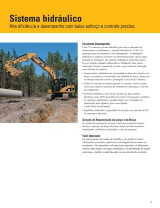 Sistema hidráulico
Alta eficiência e desempenho com baixo esforço e controle preciso.
Excelente Desempenho
Com 2% a mais de pressão hidráulica para forças adicionais de
levantamento e rompimento, o sistema hidráulico da 315D L foi
projetado para alta eficiência e alto desempenho. As tubulações
hidráulicas e elétricas auxiliares são direcionadas para o pé da lança,
tornando as instalações dos circuitos hidráulicos muito mais fáceis.
O novo projeto compacto utiliza tubos e tubulações mais curtos,
reduzindo a fricção e quedas de pressão, o que resulta na utilização
mais eficiente de potência.
• Amortecedores hidráulicos na extremidade da haste dos cilindros da
lança e em ambas as extremidades dos cilindros do braço, amortecem
os choques reduzem o ruído e prolongam a vida útil do cilindros.
• O fluxo é reduzido ao mínimo quando os controles estão no modo
neutro para reduzir o consumo de combustível e prolongar a vida útil
do componente.
• O Sistema hidráulico com sensor cruzado usa duas bombas
hidráulicas para 100% da potência do motor sob quaisquer condições
de operação, melhorando a produtividade com velocidades de
implemento mais rápidas e giros mais rápidos
e mais fortes da articulação.
• Equilíbrio melhorado e capacidade de elevação com aumento de 6%
de contrapeso adicional.
Circuito de Regeneração da Lança e do Braço
O circuito de regeneração da lança e do braço economiza energia
durante a operação de lança abaixada e braço em funcionamento,
aumentando a eficiência e reduzindo o custo de operação.
Fácil Operação
Os interruptores do modo de trabalho e de potência foram
eliminados, tornando a potência total disponível em todos os
momentos. Os operadores não precisam aprender os diferentes
modos, uma função da lança automática e da prioridade de função
seleciona o melhor modo baseado no movimento do joystick.
5
 