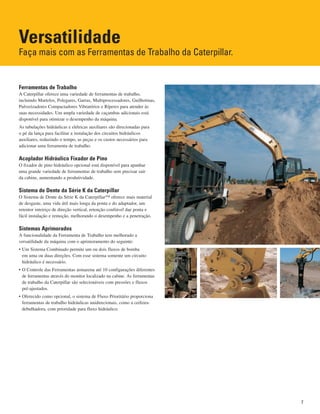 Versatilidade
Faça mais com as Ferramentas de Trabalho da Caterpillar.
Ferramentas de Trabalho
A Caterpillar oferece uma variedade de ferramentas de trabalho,
incluindo Martelos, Polegares, Garras, Multiprocessadores, Guilhotinas,
Pulverizadores Compactadores Vibratórios e Ríperes para atender às
suas necessidades. Um ampla variedade de caçambas adicionais está
disponível para otimizar o desempenho da máquina.
As tubulações hidráulicas e elétricas auxiliares são direcionadas para
o pé da lança para facilitar a instalação dos circuitos hidráulicos
auxiliares, reduzindo o tempo, as peças e os custos necessários para
adicionar uma ferramenta de trabalho.
Acoplador Hidráulico Fixador de Pino
O fixador de pino hidráulico opcional está disponível para apanhar
uma grande variedade de ferramentas de trabalho sem precisar sair
da cabine, aumentando a produtividade.
Sistema de Dente da Série K da Caterpillar
O Sistema de Dente da Série K da Caterpillar™ oferece mais material
de desgaste, uma vida útil mais longa da ponta e do adaptador, um
retentor inteiriço de direção vertical, retenção confiável dae ponta e
fácil instalação e remoção, melhorando o desempenho e a penetração.
Sistemas Aprimorados
A funcionalidade da Ferramenta de Trabalho tem melhorado a
versatilidade da máquina com o aprimoramento do seguinte:
• Um Sistema Combinado permite um ou dois fluxos de bomba
em uma ou duas direções. Com esse sistema somente um circuito
hidráulico é necessário.
• O Controle das Ferramentas armazena até 10 configurações diferentes
de ferramentas através do monitor localizado na cabine. As ferramentas
de trabalho da Caterpillar são selecionáveis com pressões e fluxos
pré-ajustados.
• Oferecido como opcional, o sistema de Fluxo Prioritário proporciona
ferramentas de trabalho hidráulicas unidirecionais, como a ceifeira-
debulhadora, com prioridade para fluxo hidráulico.
7
 