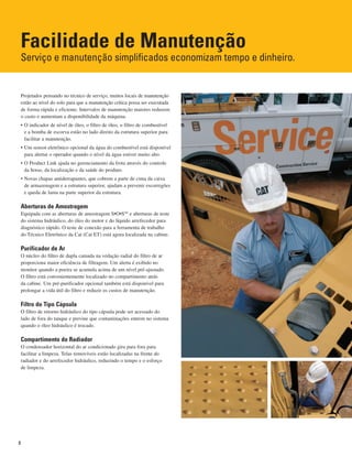 Facilidade de Manutenção
Serviço e manutenção simplificados economizam tempo e dinheiro.
Projetados pensando no técnico de serviço, muitos locais de manutenção
estão ao nível do solo para que a manutenção crítica possa ser executada
de forma rápida e eficiente. Intervalos de manutenção maiores reduzem
o custo e aumentam a disponibilidade da máquina.
• O indicador de nível de óleo, o filtro de óleo, o filtro de combustível
e a bomba de escorva estão no lado direito da estrutura superior para
facilitar a manutenção.
• Um sensor eletrônico opcional da água do combustível está disponível
para alertar o operador quando o nível da água estiver muito alto.
• O Product Link ajuda no gerenciamento da frota através do controle
da horas, da localização e da saúde do produto.
• Novas chapas antiderrapantes, que cobrem a parte de cima da caixa
de armazenagem e a estrutura superior, ajudam a prevenir escorregões
e queda de lama na parte superior da estrutura.
Aberturas de Amostragem
Equipada com as aberturas de amostragem S•O•SSM
e aberturas de teste
do sistema hidráulico, do óleo do motor e do líquido arrefecedor para
diagnóstico rápido. O teste de conexão para a ferramenta de trabalho
do Técnico Eletrônico da Cat (Cat ET) está agora localizada na cabine.
Purificador de Ar
O núcleo do filtro de dupla camada na vedação radial do filtro de ar
proporciona maior eficiência de filtragem. Um alerta é exibido no
monitor quando a poeira se acumula acima de um nível pré-ajustado.
O filtro está convenientemente localizado no compartimento atrás
da cabine. Um pré-purificador opcional também está disponível para
prolongar a vida útil do filtro e reduzir os custos de manutenção.
Filtro do Tipo Cápsula
O filtro de retorno hidráulico do tipo cápsula pode ser acessado do
lado de fora do tanque e previne que contaminações entrem no sistema
quando o óleo hidráulico é trocado.
Compartimento do Radiador
O condensador horizontal do ar condicionado gira para fora para
facilitar a limpeza. Telas removíveis estão localizadas na frente do
radiador e do arrefecedor hidráulico, reduzindo o tempo e o esforço
de limpeza.
8
 