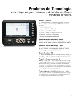 Sistemas AccuGradeª
Os Sistemas de Controle de Nivelamento AccuGrade™ são fáceis
de usar e proporcionam uma ampla gama de benefícios aos clientes,
incluindo:
• Produtividade melhorada
• Segurança do local de trabalho melhorada
• Auxílio na escassez de mão de obra
• Satisfação e retenção dos empregados melhorada
• Aumento da versatilidade do equipamento
• Integração com as máquinas da Caterpillar
Sistema AccuGrade de Referência do Local
A direção avançada de inclinação e de elevação simplifica a escavação,
melhora a precisão, aumenta a eficiência e diminui os custos de produção.
Sistema de Referência AccuGrade a Laser
Esse sistema baseia-se no Sistema de Referência do Local através
do uso de receptores a laser para transmitir informações de marco
de referência por todo um grande local de trabalho.
Sistema AccuGrade GPS
Os satélites GPS proporcionam uma escavação exata e um controle de
inclinação em tempo real para aumentar a precisão e a produtividade.
Função E-Ceiling (detector de altura)
A função e-ceiling limita a operação da lança, do braço e da caçamba
- menos a do giro quando a altura limite for definida antecipadamente.
A altura limite é definida utilizando o monitor de LCD monitor na
cabine e deve ser redefinido para cada caçamba. Quando a caçamba
está prestes a exceder a altura, a função e-ceiling inicia e o movimento
vertical da caçamba é conduzido à uma parada.
Função de proteção contra interferência com a cabine
Uma vez que as dimensões da cabine foram programadas na máquina,
a proteção da cabine irá, automaticamente, parar a articulação frontal
e a caçamba para prevenir interferência com a cabine.
Produtos de Tecnologia
As tecnologias avançadas melhoram a produtividade e simplificam a
manutenção da máquina.
9
 