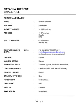 Page 1 of 18
NATASHA THERESA
SWANEPOEL
PERSONAL DETAILS
NAME : Natasha Theresa
SURNAME : Swanepoel
IDENTITY NUMBER : 761229 0248 082
ADDRESS : 10 2nd Avenue
Melville
2092
POSTAL ADDRESS : 10 2nd Avenue
Melville 2092
CONTACT NUMBER (CELL) : 076 636 4630 / 063 896 0611
E-MAIL : minionliciouspolokwane@gmail.com
(preferred means of communication)
GENDER : Female
MARITAL STATUS : Married
HOME LANGUAGES : Afrikaans (Speak, Write and Understand)
OTHER LANGUAGES : English (Speak, Write and Understand)
DRIVERS LICENSE : Code 8
CRIMINAL OFFENCES : None
NATIONALITY : South African
DEPENDENT : One
HEALTH : Excellent
AVAILABILITY : Immediately
 