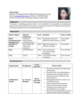 Satuti Gupta
Bachelor of Design (Fashion), MBA (Marketing & Advertising)
Email: satutigupta@gmail.com Mobile: +91 88790 00626
Flat No. 403, Shiv Kutir, SVP Nagar, Mahada, Andheri (W)
Objective
To pursue a marketing position where I can contribute to the growth and intellectual
capital of the organization by achieving new standards and press for higher benchmarks by
learning through experience and experimentation.
Education
Work Experience
Organization Designation
Period
(months)
Nature of Job
Di-Mentions
Studio
Sr. Account
Manager
March
2016 still
working
 Main client interface and liasioning
professional.
 Key part of the core planning team.
 Ensuring every strategy achieves
fruition the way its laid out in the
client objective.
 Managing the internal creative and
social media team.
 Supervising monthly reports to
ensure accuracy and exactness.
 Pitching to new clients and on-
boarding them successfully.
 Key role in devising media plan basis
different client needs and budgets.
Exam / Degree Board /
University
Year Institute Class / Grade
M.B.A.
(Communication
Management)
Symbiosis
International
University, Pune
2013 Symbiosis Institute of
Media & Communication
First (CGPA-
2.8/4)
Bachelor of
Design
Guru Nanak Dev
University,
Amritsar
2007 BBK DAV College For
Women, Amritsar
First (84%)
H.S.C. P.S.E.B. Mohali 2003 Govt. Girls Senior
Secondary School,
Gurdaspur
First (73.8%)
S.S.C. I.C.S.E. 2001 L.F. Convent School,
Gurdaspur
First (76.4%)
 