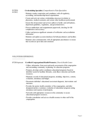 Page2
01/2010-
01/2012
Credentialing Specialist, Comprehensive Pain Specialists
· Maintain regular cooperation and compliance with all regulatory,
accrediting, and membership-based organizations
· Create and carry out various credentialing processes in relation to
physicians, medical assistants, and various other healthcare professionals
· Ensure that all personnel and services adhere to facility and staff policies,
department guidelines, regulations, and government laws.
· Process applications and reappointment paperwork, checking for full
completeness and accuracy
· Collect and process significant amounts of verification and accreditation
information
· Maintain and update accurate databases for both practitioners and facilities
· Maintain close communication with all appropriate practitioners to ensure
that records are up-to-date and consistent
VOLUNTEER EXPERIENCE
07/2014-present Certified Congregational Health Promoter,Church Health Center
· Utilizes information from asset and needs assessments of the congregation
and surrounding community in planning for education programs.
· Prepares, develops and/or coordinates educational programs based on
identified needs for healthier lifestyles, early illness detection and health
resources.
· Maintains records of educational programs, including objectives, content,
evaluation, attendance and budget.
· Documents individual educational assessment diagnosis, interventions and
outcomes.
· Provides the pastor, health committee of the congregation, and other
designated parties a summary evaluation of educational programs noting
attendance and response of participants.
· Networks with appropriate resources in the community to secure
educational program resources.
· Provides consultation and acts as a health resource to other staff of the
congregation.
 
