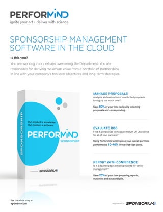 SPONSORSHIP MANAGEMENT
SOFTWARE IN THE CLOUD
Is this you?
You are working in or perhaps overseeing the Department. You are
responsible for deriving maximum value from a portfolio of partnerships
in line with your company’s top level objectives and long-term strategies.
MANAGE PROPOSALS
Analysis and evaluation of unsolicited proposals
taking up too much time?
Save 80% of your time reviewing incoming
proposals and corresponding.
EVALUATE ROO
Find it a challenge to measure Return On Objectives
for all of your partners?
Using PerforMind will improve your overall portfolio
performance 10-40% in the first year alone.
REPORT WITH CONFIDENCE
Is it a daunting task creating reports for senior
management?
Save 70% of your time preparing reports,
statistics and data analysis.
See the whole story at
sponsor.com
 