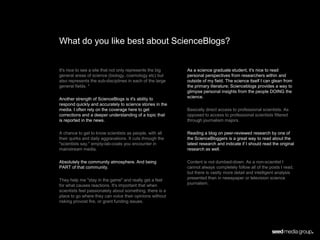 What do you like best about ScienceBlogs?


It's nice to see a site that not only represents the big   As a science graduate student, it's nice to read
general areas of science (biology, cosmology etc) but      personal perspectives from researchers within and
also represents the sub-disciplines in each of the large   outside of my field. The science itself I can glean from
general fields. *                                          the primary literature; Scienceblogs provides a way to
                                                           glimpse personal insights from the people DOING the
Another strength of ScienceBlogs is it's ability to        science.
respond quickly and accurately to science stories in the
media. I often rely on the coverage here to get            Basically direct access to professional scientists. As
corrections and a deeper understanding of a topic that     opposed to access to professional scientists filtered
is reported in the news.                                   through journalism majors.

A chance to get to know scientists as people, with all     Reading a blog on peer-reviewed research by one of
their quirks and daily aggravations. It cuts through the   the ScienceBloggers is a great way to read about the
"scientists say," empty-lab-coats you encounter in         latest research and indicate if I should read the original
mainstream media.                                          research as well.

Absolutely the community atmosphere. And being             Content is not dumbed-down. As a non-scientist I
PART of that community.                                    cannot always completely follow all of the posts I read,
                                                           but there is vastly more detail and intelligent analysis
They help me "stay in the game" and really get a feel      presented than in newspaper or television science
for what causes reactions. It's important that when        journalism.
scientists feel passionately about something, there is a
place to go where they can voice their opinions without
risking provost fire, or grant funding issues.
 