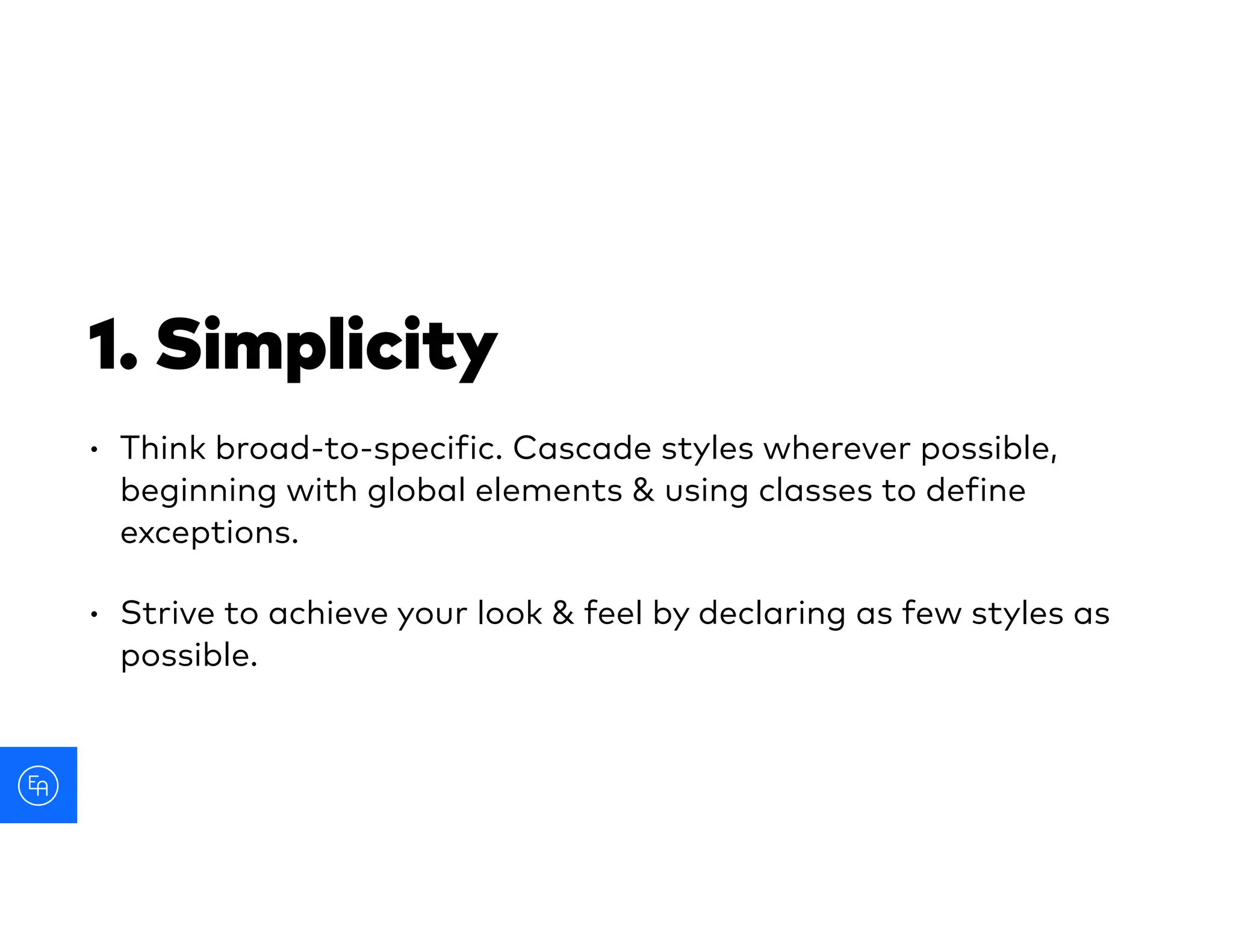 1. Simplicity
• Think broad-to-specific. Cascade styles wherever possible,
beginning with global elements & using classes to define
exceptions.
• Strive to achieve your look & feel by declaring as few styles as
possible.
 