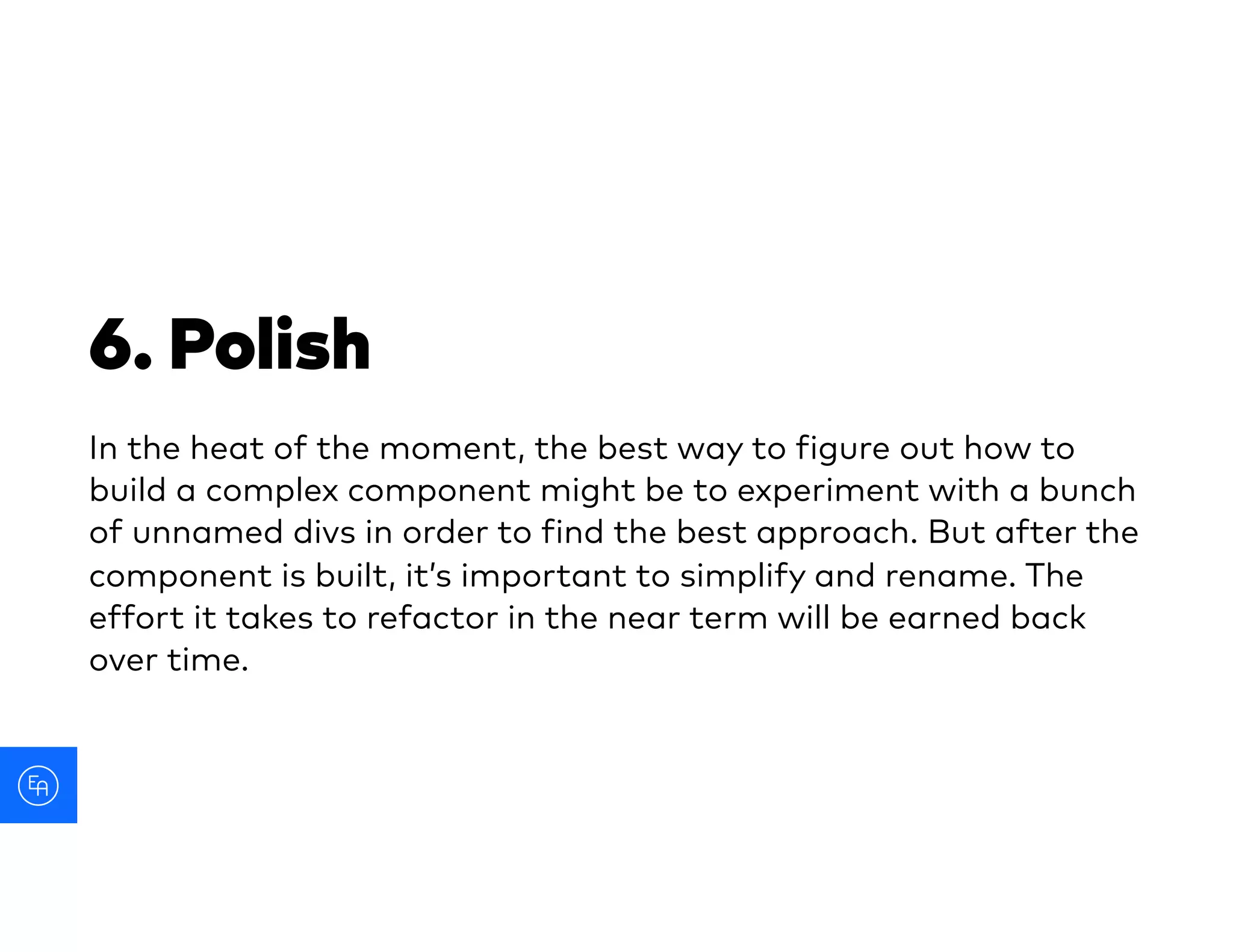 6. Polish
In the heat of the moment, the best way to figure out how to
build a complex component might be to experiment with a bunch
of unnamed divs in order to find the best approach. But after the
component is built, it’s important to simplify and rename. The
effort it takes to refactor in the near term will be earned back
over time.
 