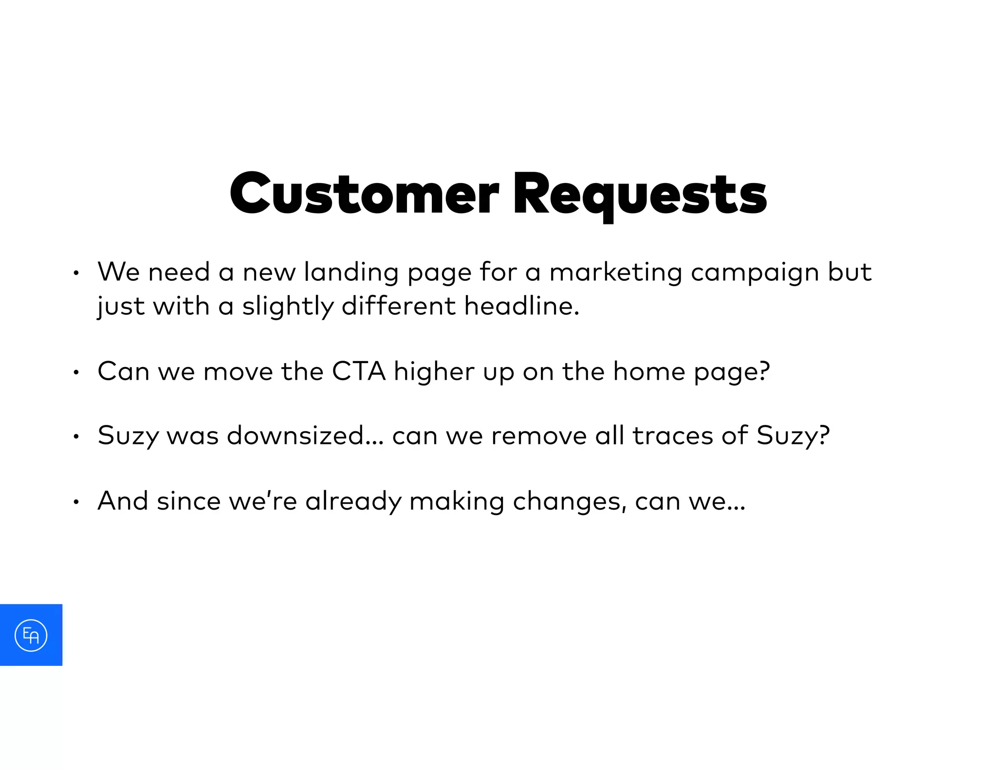 • We need a new landing page for a marketing campaign but
just with a slightly different headline.
• Can we move the CTA higher up on the home page?
• Suzy was downsized… can we remove all traces of Suzy?
• And since we’re already making changes, can we…
Customer Requests
 