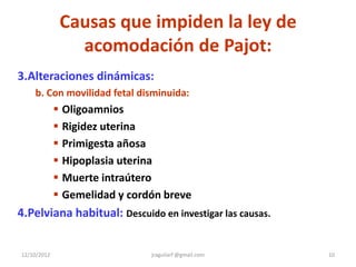 Causas que impiden la ley de
                acomodación de Pajot:
3.Alteraciones dinámicas:
    b. Con movilidad fetal disminuida:
              Oligoamnios
              Rigidez uterina
              Primigesta añosa
              Hipoplasia uterina
              Muerte intraútero
              Gemelidad y cordón breve
4.Pelviana habitual: Descuido en investigar las causas.


12/10/2012                     jraguilarf @gmail.com      10
 