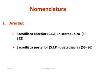 Nomenclatura

1. Directas:

          Sacroiliaca anterior (S.I.A.) o sacropúbica (SP-
           S12)

          Sacroiliaca posterior (S.I.P.) o sacrosacras (SS- S6)




 12/10/2012                 jraguilarf @gmail.com             11
 