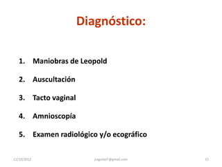Diagnóstico:

   1. Maniobras de Leopold

   2. Auscultación

   3. Tacto vaginal

   4. Amnioscopía

   5. Examen radiológico y/o ecográfico

12/10/2012               jraguilarf @gmail.com   15
 