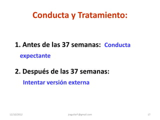 Conducta y Tratamiento:


    1. Antes de las 37 semanas: Conducta
       expectante

    2. Después de las 37 semanas:
             Intentar versión externa



12/10/2012                   jraguilarf @gmail.com   17
 