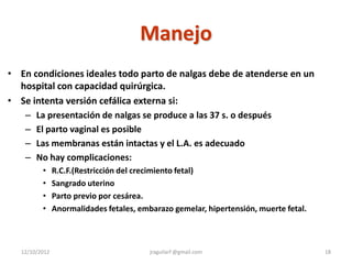 Manejo
• En condiciones ideales todo parto de nalgas debe de atenderse en un
  hospital con capacidad quirúrgica.
• Se intenta versión cefálica externa si:
   – La presentación de nalgas se produce a las 37 s. o después
   – El parto vaginal es posible
   – Las membranas están intactas y el L.A. es adecuado
   – No hay complicaciones:
          •     R.C.F.(Restricción del crecimiento fetal)
          •     Sangrado uterino
          •     Parto previo por cesárea.
          •     Anormalidades fetales, embarazo gemelar, hipertensión, muerte fetal.



   12/10/2012                             jraguilarf @gmail.com                        18
 