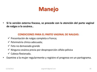 Manejo

• Si la versión externa fracasa, se procede con la atención del parto vaginal
  de nalgas o la cesárea..

           CONDICIONES PARA EL PARTO VAGINAL DE NALGAS:
    Presentación de nalgas completa o franca;
    Pelvimetría clínica adecuada;
    Feto no demasiado grande
    Ninguna cesárea previa por desproporción céfalo-pélvica
    Cabeza flexionada.
• Examine a la mujer regularmente y registre el progreso en un partograma.


  12/10/2012                    jraguilarf @gmail.com                    20
 