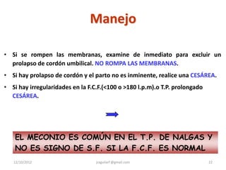 Manejo

• Si se rompen las membranas, examine de inmediato para excluir un
  prolapso de cordón umbilical. NO ROMPA LAS MEMBRANAS.
• Si hay prolapso de cordón y el parto no es inminente, realice una CESÁREA.
• Si hay irregularidades en la F.C.F.(<100 o >180 l.p.m).o T.P. prolongado
  CESÁREA.




    EL MECONIO ES COMÚN EN EL T.P. DE NALGAS Y
    NO ES SIGNO DE S.F. SI LA F.C.F. ES NORMAL
   12/10/2012                     jraguilarf @gmail.com                      22
 