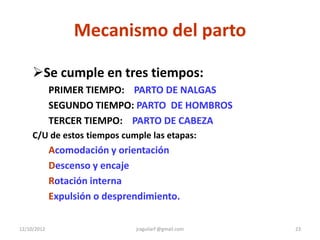 Mecanismo del parto

     Se cumple en tres tiempos:
             PRIMER TIEMPO: PARTO DE NALGAS
             SEGUNDO TIEMPO: PARTO DE HOMBROS
             TERCER TIEMPO: PARTO DE CABEZA
     C/U de estos tiempos cumple las etapas:
             Acomodación y orientación
             Descenso y encaje
             Rotación interna
             Expulsión o desprendimiento.

12/10/2012                     jraguilarf @gmail.com   23
 