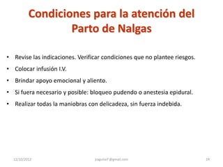 Condiciones para la atención del
                  Parto de Nalgas

• Revise las indicaciones. Verificar condiciones que no plantee riesgos.
• Colocar infusión I.V.
• Brindar apoyo emocional y aliento.
• Si fuera necesario y posible: bloqueo pudendo o anestesia epidural.
• Realizar todas la maniobras con delicadeza, sin fuerza indebida.




  12/10/2012                     jraguilarf @gmail.com                     24
 