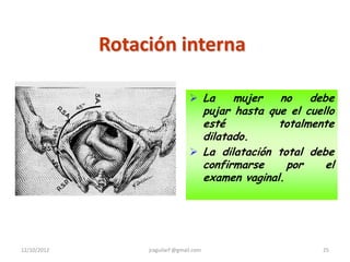 Rotación interna

                                   La    mujer   no    debe
                                    pujar hasta que el cuello
                                    esté          totalmente
                                    dilatado.
                                   La dilatación total debe
                                    confirmarse     por    el
                                    examen vaginal.




12/10/2012        jraguilarf @gmail.com                   25
 