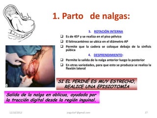 1. Parto de nalgas:
                                               3. ROTACIÓN INTERNA
                              Es de 45º y se realiza en el piso pélvico
                              El bitrocantéreo se ubica en el diámetro AP
                              Permite que la cadera se coloque debajo de la sínfisis
                               púbica
                                               4. DESPRENDIMIENTO:
                              Permite la salida de la nalga anterior luego la posterior
                              En otras variedades, para que esto se produzca se realiza la
                               flexión lateral


                         SI EL PERINÉ ES MUY ESTRECHO,
                            REALICE UNA EPISIOTOMÍA
Salida de la nalga en oblicua, ayudada por
la tracción digital desde la región inguinal.

 12/10/2012                    jraguilarf @gmail.com                                  27
 