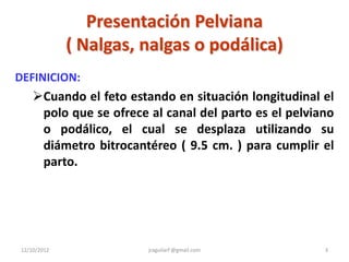 Presentación Pelviana
             ( Nalgas, nalgas o podálica)
DEFINICION:
    Cuando el feto estando en situación longitudinal el
     polo que se ofrece al canal del parto es el pelviano
     o podálico, el cual se desplaza utilizando su
     diámetro bitrocantéreo ( 9.5 cm. ) para cumplir el
     parto.




12/10/2012              jraguilarf @gmail.com          3
 