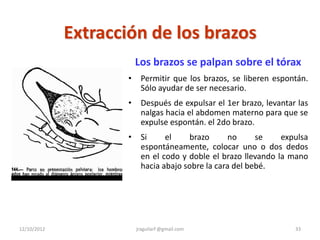 Extracción de los brazos
                         Los brazos se palpan sobre el tórax
                     •    Permitir que los brazos, se liberen espontán.
                          Sólo ayudar de ser necesario.
                     •    Después de expulsar el 1er brazo, levantar las
                          nalgas hacia el abdomen materno para que se
                          expulse espontán. el 2do brazo.
                     •    Si     el    brazo       no     se    expulsa
                          espontáneamente, colocar uno o dos dedos
                          en el codo y doble el brazo llevando la mano
                          hacia abajo sobre la cara del bebé.




12/10/2012               jraguilarf @gmail.com                      33
 