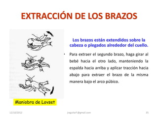 EXTRACCIÓN DE LOS BRAZOS

                                Los brazos están extendidos sobre la
                               cabeza o plegados alrededor del cuello.
                         •    Para extraer el segundo brazo, haga girar al
                              bebé hacia el otro lado, manteniendo la
                              espalda hacia arriba y aplicar tracción hacia
                              abajo para extraer el brazo de la misma
                              manera bajo el arco púbico.



    Maniobra de Lovset

12/10/2012                   jraguilarf @gmail.com                       35
 