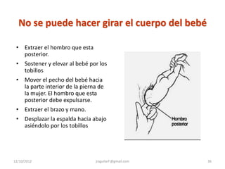 No se puede hacer girar el cuerpo del bebé

 • Extraer el hombro que esta
   posterior.
 • Sostener y elevar al bebé por los
   tobillos
 • Mover el pecho del bebé hacia
   la parte interior de la pierna de
   la mujer. El hombro que esta
   posterior debe expulsarse.
 • Extraer el brazo y mano.
 • Desplazar la espalda hacia abajo
   asiéndolo por los tobillos




12/10/2012                     jraguilarf @gmail.com   36
 