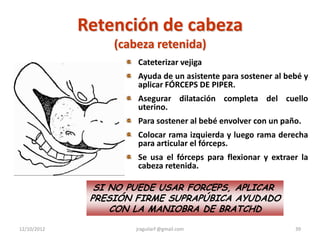 Retención de cabeza
                  (cabeza retenida)
                      Cateterizar vejiga
                      Ayuda de un asistente para sostener al bebé y
                      aplicar FÓRCEPS DE PIPER.
                      Asegurar dilatación completa del cuello
                      uterino.
                      Para sostener al bebé envolver con un paño.
                      Colocar rama izquierda y luego rama derecha
                      para articular el fórceps.
                      Se usa el fórceps para flexionar y extraer la
                      cabeza retenida.

               SI NO PUEDE USAR FORCEPS, APLICAR
              PRESIÓN FIRME SUPRAPÚBICA AYUDADO
                  CON LA MANIOBRA DE BRATCHD

12/10/2012            jraguilarf @gmail.com                    39
 