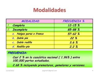 Modalidades
          MODALIDAD                                   FRECUENCIA %
 1. Completa                                             12-15 %
 2. Incompleta                                           85-88 %
       a. Nalgas puras o franca                          57-62 %
       b. Doble pie                                       22 %
       c. Doble rodilla                                   3.6 %
       d. Rodilla-pie                                     2.2 %

  FRECUENCIA:
        Casi 2 % en la casuística nacional ( 1.96% ) entre
        100,000 partos estudiados.
        2.68 % incluyendo prematuros, gemelares y versiones.
12/10/2012                    jraguilarf @gmail.com                  4
 
