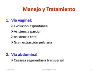 Manejo y Tratamiento
1. Vía vaginal:
      Evolución espontánea
      Asistencia parcial
      Asistencia total
      Gran extracción pelviana


2. Vía abdominal:
      Cesárea segmentaria transversal

12/10/2012              jraguilarf @gmail.com   41
 