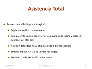 Asistencia Total

 Para extraer al bebé por vía vaginal:

       Sujete los tobillos con una mano;

       Si se presenta un solo pie, insertar una mano en la vagina y bajar con
       delicadeza el otro pie;

       Hale con delicadeza hacia abajo asiéndolo por los tobillos;

       Extraiga al bebé hasta que se vean las nalgas.

       Proceder con la extracción de los brazos…


12/10/2012                        jraguilarf @gmail.com                         43
 