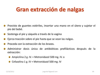 Gran extracción de nalgas

 Provisto de guantes estériles, insertar una mano en el útero y sujetar el
 pie del bebé.
 Sostenga el pie y sáquelo a través de la vagina
 Ejerza tracción sobre el pie hasta que se vean las nalgas.
 Proceda con la extracción de los brazos.
 Administrar dosis única de antibióticos profilácticos después de la
 extracción:
       Ampicilina 2 g. IV. + Metronidazol 500 mg. IV. o
       Cefazolina 1 g. IV + Metronidazol 500 mg. IV


12/10/2012                        jraguilarf @gmail.com                44
 