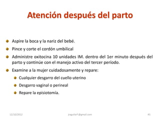 Atención después del parto

 Aspire la boca y la nariz del bebé.
 Pince y corte el cordón umbilical
 Administre oxitocina 10 unidades IM. dentro del 1er minuto después del
 parto y continúe con el manejo activo del tercer período.
 Examine a la mujer cuidadosamente y repare:
       Cualquier desgarro del cuello uterino
       Desgarro vaginal o perineal
       Repare la episiotomía.



12/10/2012                           jraguilarf @gmail.com          45
 