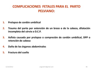 COMPLICACIONES FETALES PARA EL PARTO
                           PELVIANO:

1.      Prolapso de cordón umbilical

2.      Trauma del parto por extensión de un brazo o de la cabeza, dilatación
        incompleta del cérvix o D.C.P.

3.      Asfixia causada por prolapso o compresión de cordón umbilical, DPP o
        retención de cabeza

4.      Daño de los órganos abdominales

5.      Fractura del cuello




     12/10/2012                    jraguilarf @gmail.com                 46
 