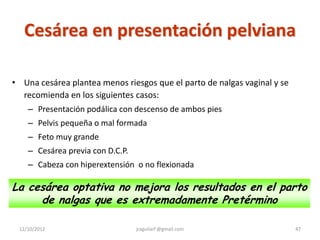 Cesárea en presentación pelviana

• Una cesárea plantea menos riesgos que el parto de nalgas vaginal y se
  recomienda en los siguientes casos:
    – Presentación podálica con descenso de ambos pies
    – Pelvis pequeña o mal formada
    – Feto muy grande
    – Cesárea previa con D.C.P.
    – Cabeza con hiperextensión o no flexionada

La cesárea optativa no mejora los resultados en el parto
     de nalgas que es extremadamente Pretérmino

 12/10/2012                       jraguilarf @gmail.com                   47
 