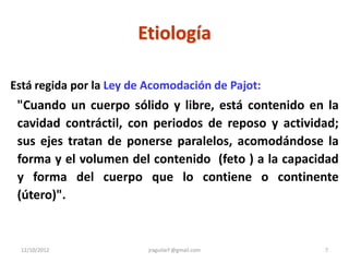 Etiología

Está regida por la Ley de Acomodación de Pajot:
 "Cuando un cuerpo sólido y libre, está contenido en la
 cavidad contráctil, con periodos de reposo y actividad;
 sus ejes tratan de ponerse paralelos, acomodándose la
 forma y el volumen del contenido (feto ) a la capacidad
 y forma del cuerpo que lo contiene o continente
 (útero)".


 12/10/2012              jraguilarf @gmail.com       7
 